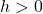  h > 0 