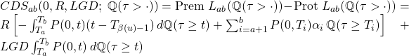  CDS_{ab}(0, R, LGD;~\mathbb{Q}(\tau > \cdot)) = \text{Prem } L_{ab}(\mathbb{Q}(\tau > \cdot)) - \text{Prot } L_{ab}(\mathbb{Q}(\tau > \cdot)) = R \left[ -\int_{T_a}^{T_b} P(0, t)(t - T_{\beta(u)-1})\, d\mathbb{Q}(\tau \geq t) + \sum_{i=a+1}^{b} P(0, T_i) \alpha_i\, \mathbb{Q}(\tau \geq T_i) \right] + LGD \int_{T_a}^{T_b} P(0, t)\, d\mathbb{Q}(\tau \geq t) 